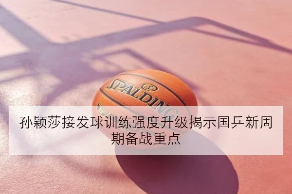孙颖莎接发球训练强度升级揭示国乒新周期备战重点