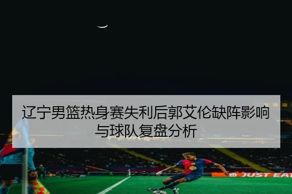 辽宁男篮热身赛失利后郭艾伦缺阵影响与球队复盘分析